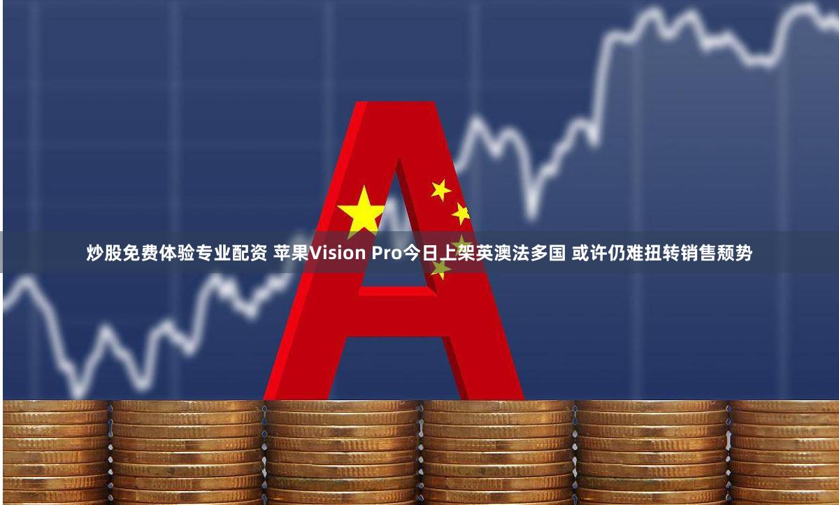 炒股免费体验专业配资 苹果Vision Pro今日上架英澳法多国 或许仍难扭转销售颓势