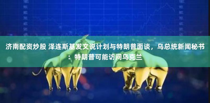 济南配资炒股 泽连斯基发文说计划与特朗普面谈，乌总统新闻秘书：特朗普可能访问乌克兰