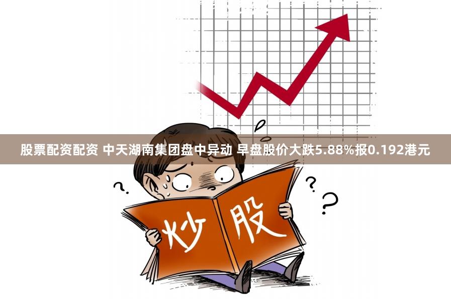 股票配资配资 中天湖南集团盘中异动 早盘股价大跌5.88%报0.192港元