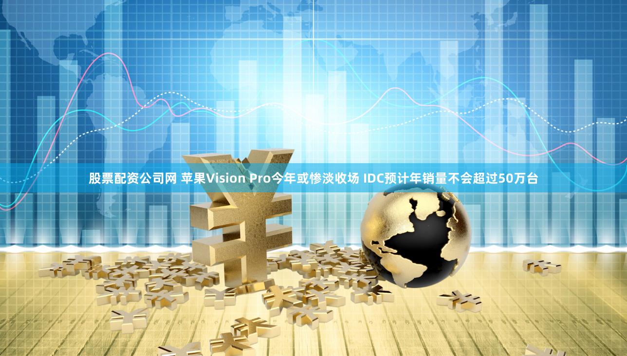 股票配资公司网 苹果Vision Pro今年或惨淡收场 IDC预计年销量不会超过50万台