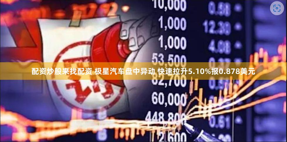 配资炒股来找配资 极星汽车盘中异动 快速拉升5.10%报0.878美元