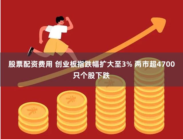 股票配资费用 创业板指跌幅扩大至3% 两市超4700只个股下跌