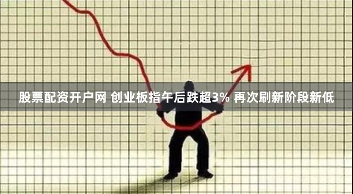 股票配资开户网 创业板指午后跌超3% 再次刷新阶段新低