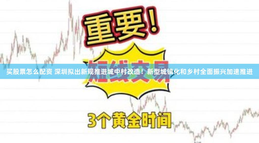 买股票怎么配资 深圳拟出新规推进城中村改造！新型城镇化和乡村全面振兴加速推进