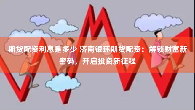 期货配资利息是多少 济南银环期货配资：解锁财富新密码，开启投资新征程
