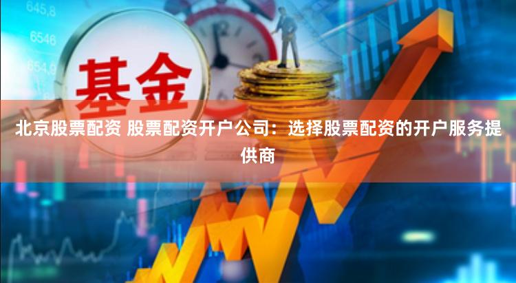 北京股票配资 股票配资开户公司：选择股票配资的开户服务提供商