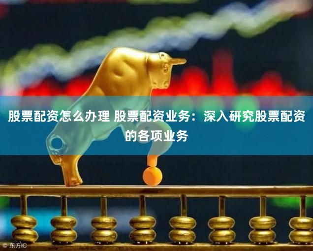 股票配资怎么办理 股票配资业务：深入研究股票配资的各项业务