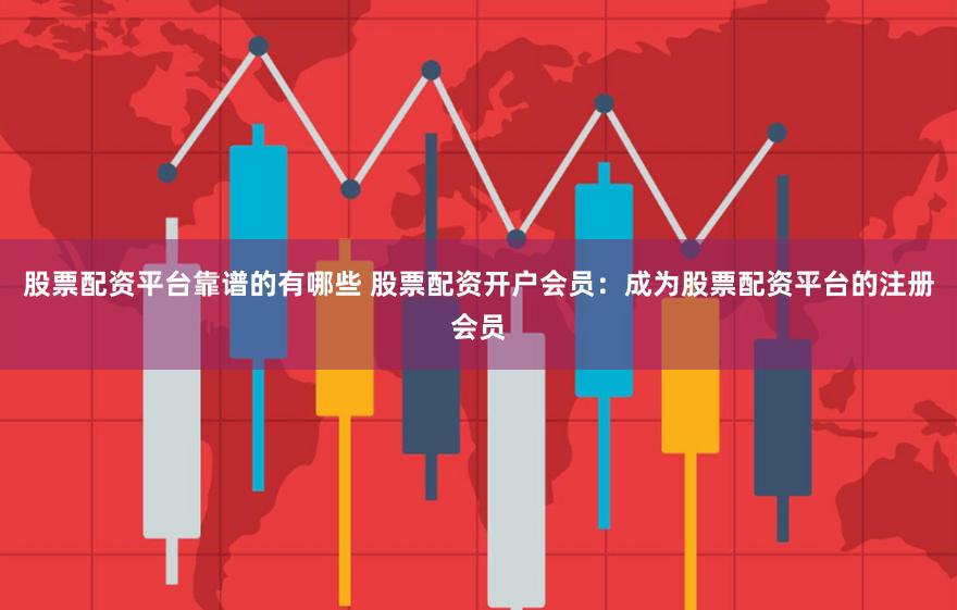 股票配资平台靠谱的有哪些 股票配资开户会员：成为股票配资平台的注册会员