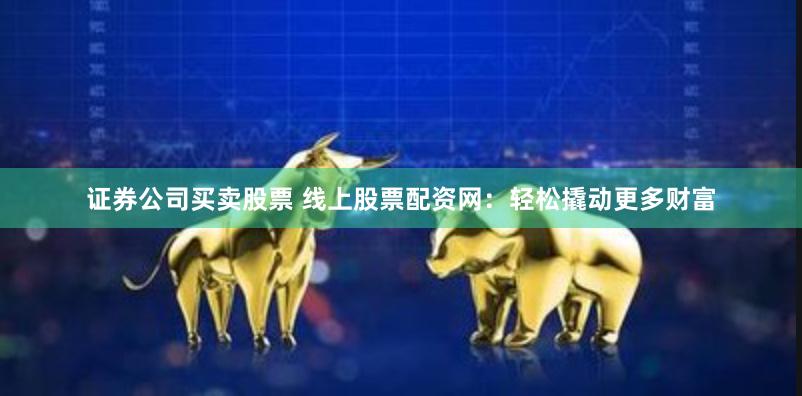 证券公司买卖股票 线上股票配资网：轻松撬动更多财富