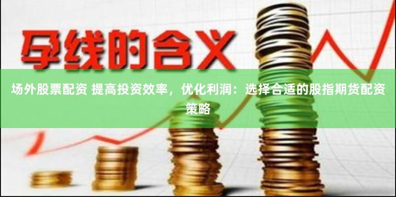 场外股票配资 提高投资效率，优化利润：选择合适的股指期货配资策略