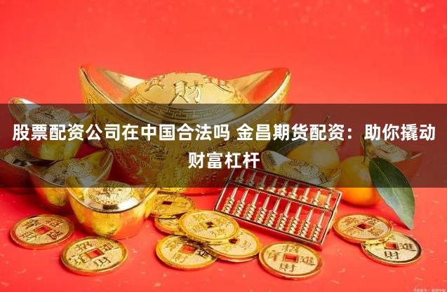 股票配资公司在中国合法吗 金昌期货配资：助你撬动财富杠杆