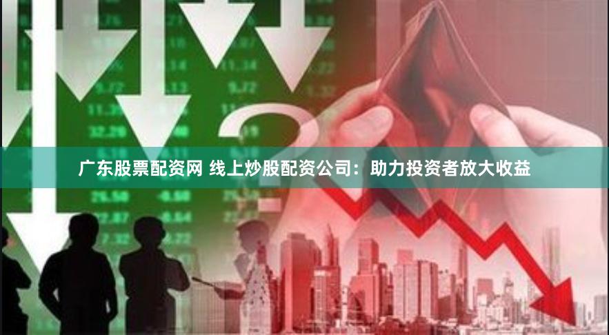 广东股票配资网 线上炒股配资公司：助力投资者放大收益