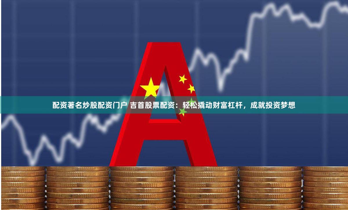 配资著名炒股配资门户 吉首股票配资：轻松撬动财富杠杆，成就投资梦想