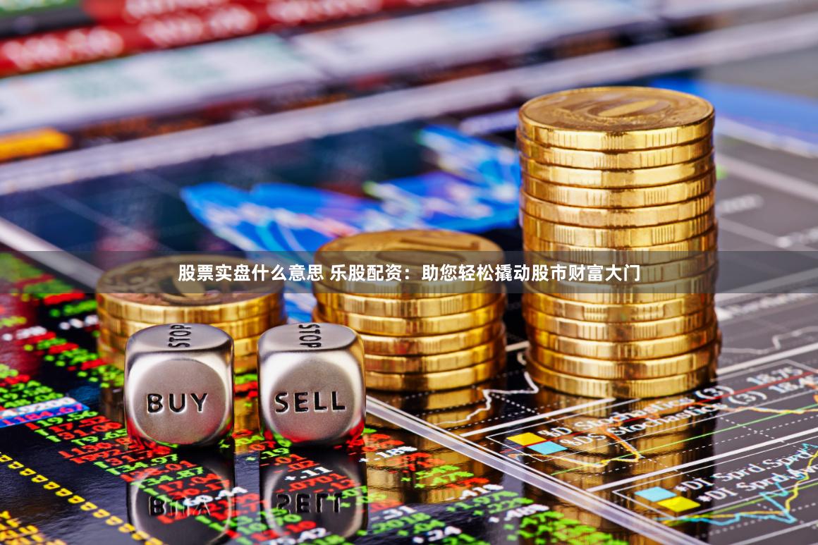 股票实盘什么意思 乐股配资：助您轻松撬动股市财富大门