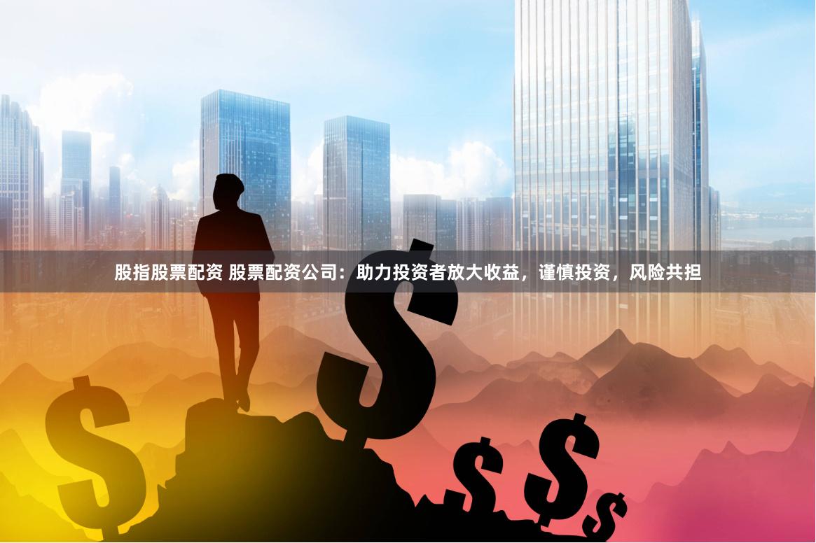 股指股票配资 股票配资公司：助力投资者放大收益，谨慎投资，风险共担