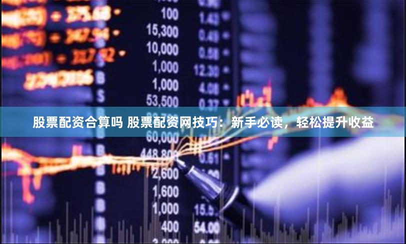 股票配资合算吗 股票配资网技巧：新手必读，轻松提升收益