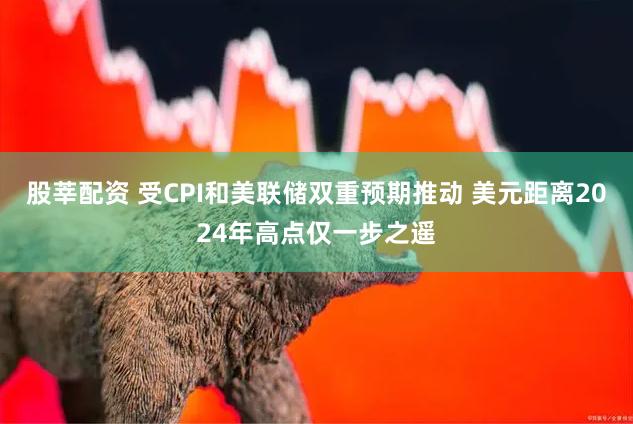 股莘配资 受CPI和美联储双重预期推动 美元距离2024年高点仅一步之遥