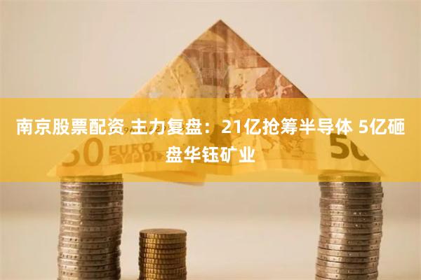 南京股票配资 主力复盘：21亿抢筹半导体 5亿砸盘华钰矿业