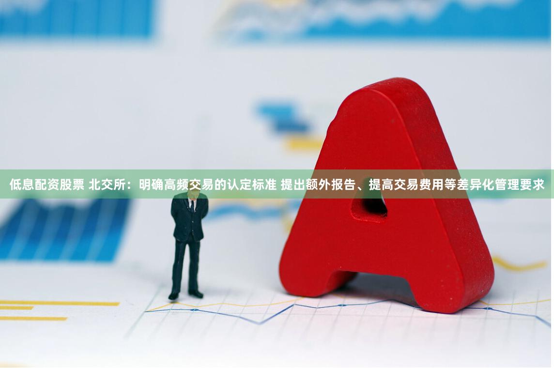低息配资股票 北交所：明确高频交易的认定标准 提出额外报告、提高交易费用等差异化管理要求