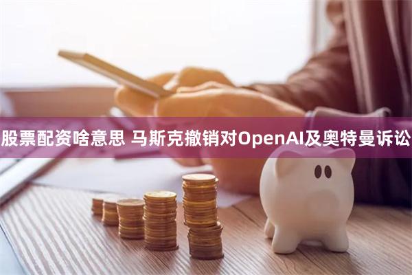 股票配资啥意思 马斯克撤销对OpenAI及奥特曼诉讼