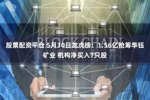 股票配资平仓 5月30日龙虎榜：1.56亿抢筹华钰矿业 机构净买入7只股