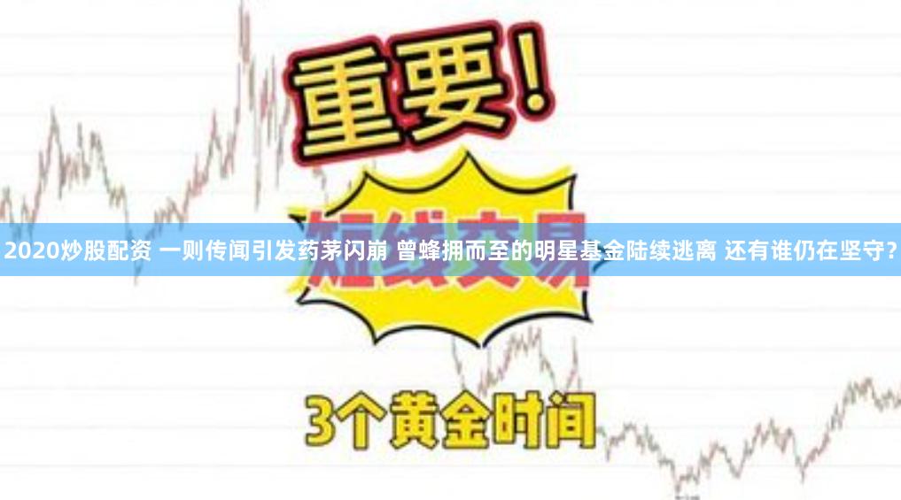 2020炒股配资 一则传闻引发药茅闪崩 曾蜂拥而至的明星基金陆续逃离 还有谁仍在坚守？