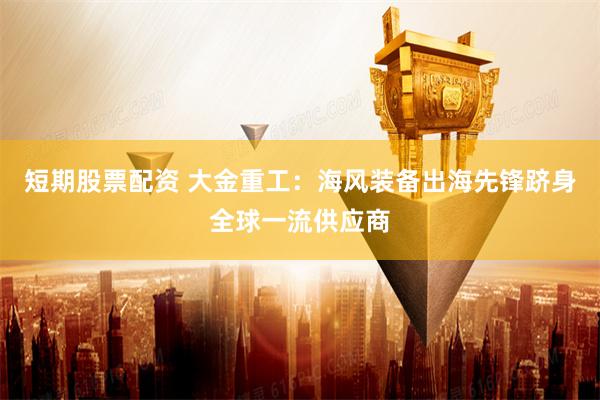 短期股票配资 大金重工：海风装备出海先锋跻身全球一流供应商