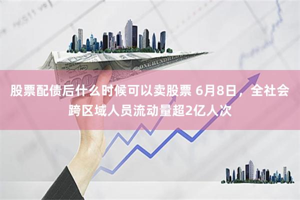 股票配债后什么时候可以卖股票 6月8日，全社会跨区域人员流动量超2亿人次