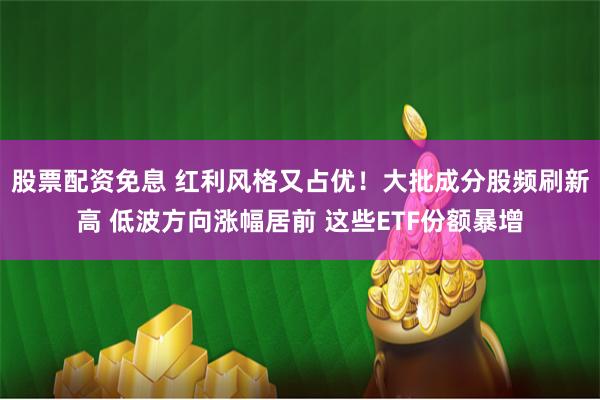 股票配资免息 红利风格又占优！大批成分股频刷新高 低波方向涨幅居前 这些ETF份额暴增