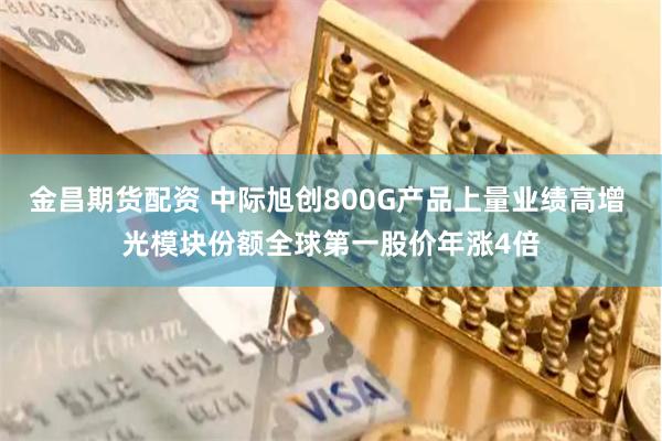 金昌期货配资 中际旭创800G产品上量业绩高增 光模块份额全球第一股价年涨4倍