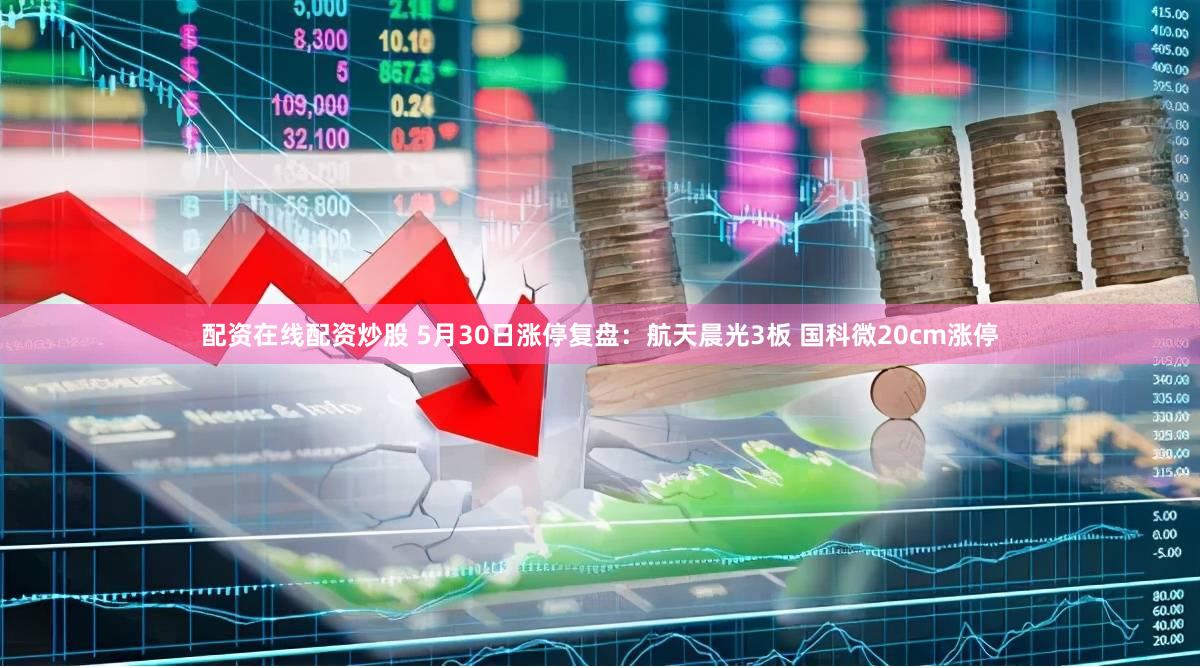 配资在线配资炒股 5月30日涨停复盘：航天晨光3板 国科微20cm涨停