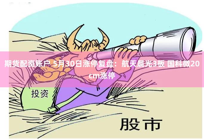 期货配资账户 5月30日涨停复盘：航天晨光3板 国科微20cm涨停