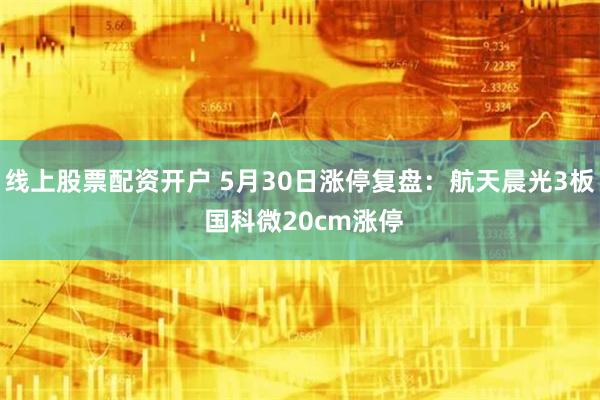 线上股票配资开户 5月30日涨停复盘：航天晨光3板 国科微20cm涨停
