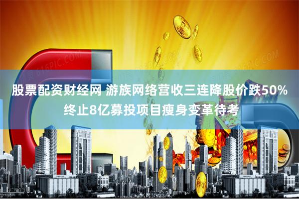股票配资财经网 游族网络营收三连降股价跌50% 终止8亿募投项目瘦身变革待考