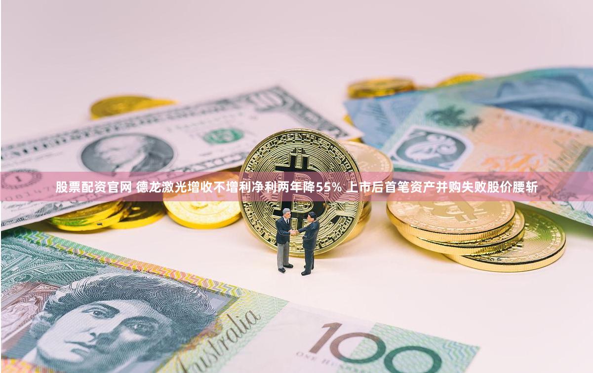 股票配资官网 德龙激光增收不增利净利两年降55% 上市后首笔资产并购失败股价腰斩