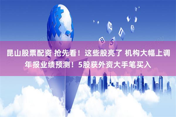 昆山股票配资 抢先看！这些股亮了 机构大幅上调年报业绩预测！5股获外资大手笔买入