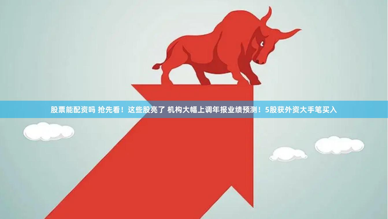 股票能配资吗 抢先看！这些股亮了 机构大幅上调年报业绩预测！5股获外资大手笔买入