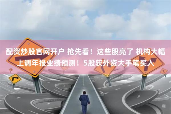 配资炒股官网开户 抢先看！这些股亮了 机构大幅上调年报业绩预测！5股获外资大手笔买入