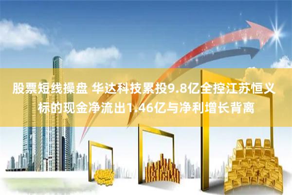 股票短线操盘 华达科技累投9.8亿全控江苏恒义 标的现金净流出1.46亿与净利增长背离