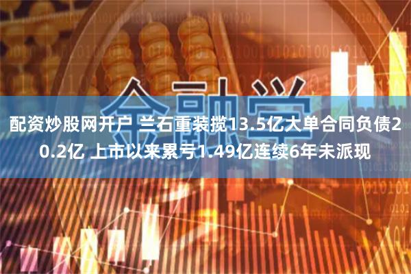 配资炒股网开户 兰石重装揽13.5亿大单合同负债20.2亿 上市以来累亏1.49亿连续6年未派现