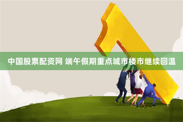 中国股票配资网 端午假期重点城市楼市继续回温
