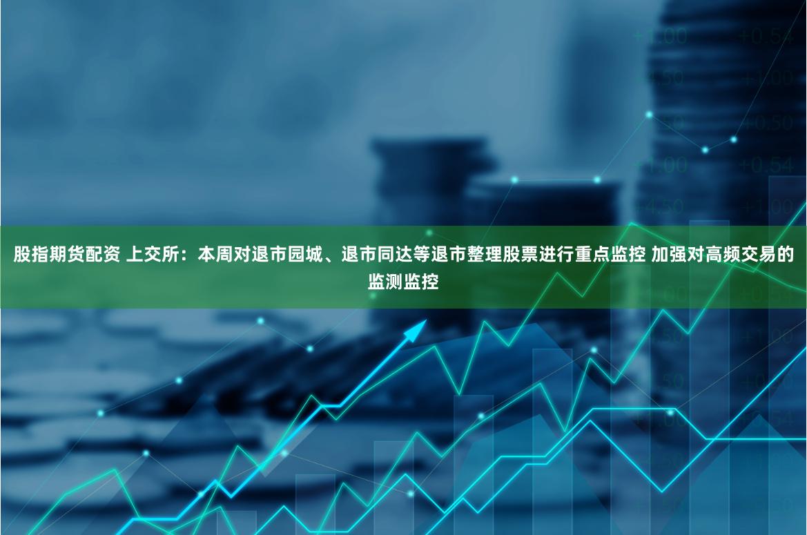 股指期货配资 上交所：本周对退市园城、退市同达等退市整理股票进行重点监控 加强对高频交易的监测监控