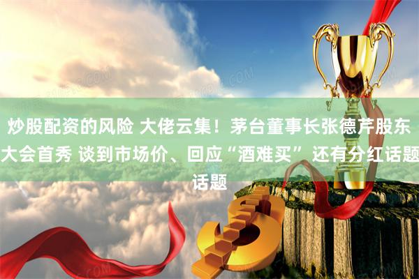 炒股配资的风险 大佬云集！茅台董事长张德芹股东大会首秀 谈到市场价、回应“酒难买” 还有分红话题