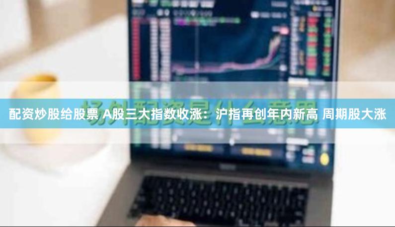 配资炒股给股票 A股三大指数收涨：沪指再创年内新高 周期股大涨