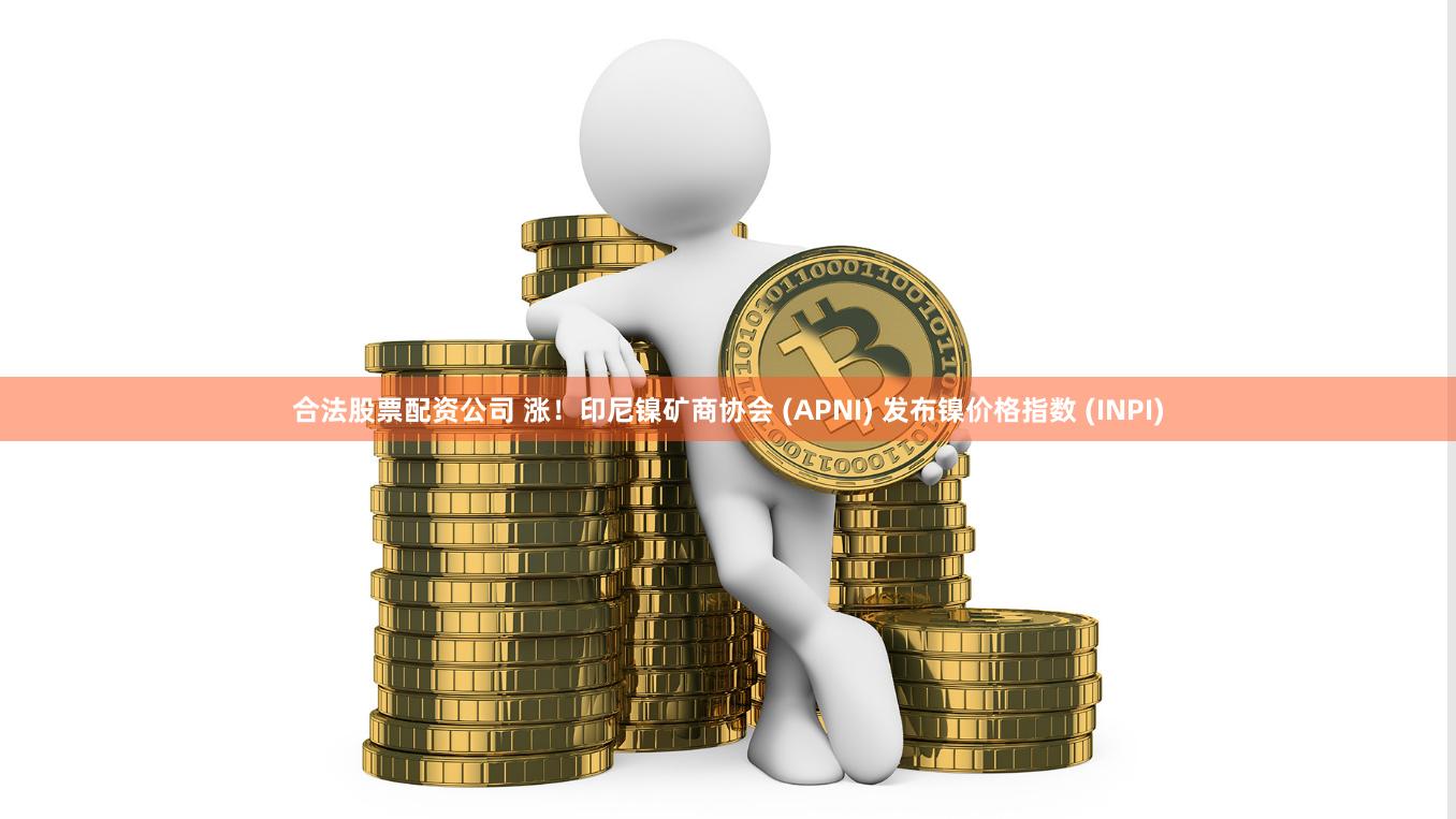 合法股票配资公司 涨！印尼镍矿商协会 (APNI) 发布镍价格指数 (INPI)