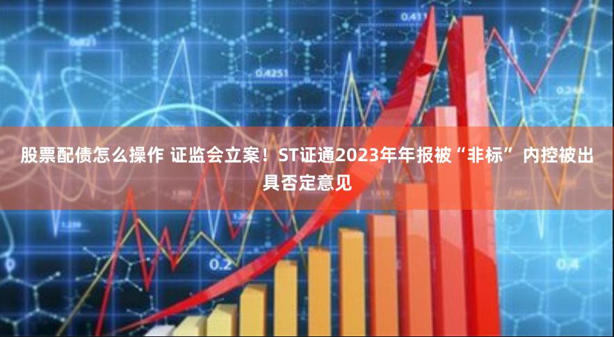 股票配债怎么操作 证监会立案！ST证通2023年年报被“非标” 内控被出具否定意见