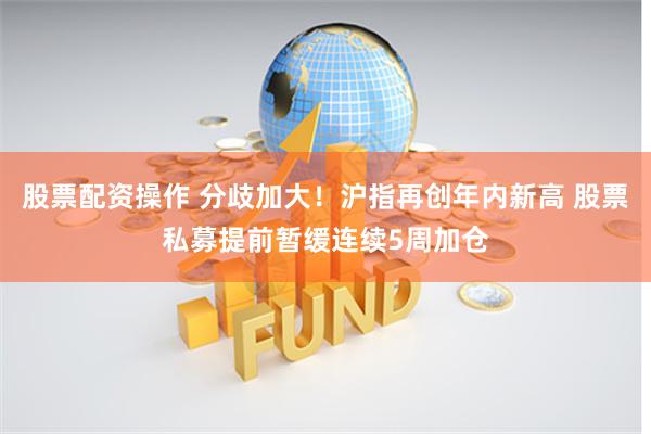 股票配资操作 分歧加大！沪指再创年内新高 股票私募提前暂缓连续5周加仓