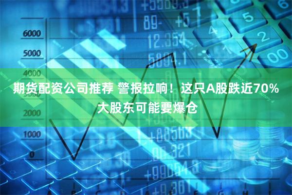 期货配资公司推荐 警报拉响！这只A股跌近70% 大股东可能要爆仓