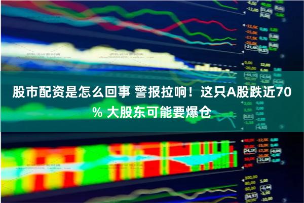 股市配资是怎么回事 警报拉响！这只A股跌近70% 大股东可能要爆仓