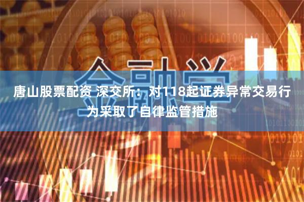 唐山股票配资 深交所：对118起证券异常交易行为采取了自律监管措施